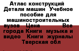Атлас конструкций. Детали машин. Учебное пособие для машиностроительных вузов › Цена ­ 1 000 - Все города Книги, музыка и видео » Книги, журналы   . Тверская обл.